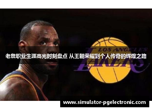 老詹职业生涯高光时刻盘点 从王朝荣耀到个人传奇的辉煌之路