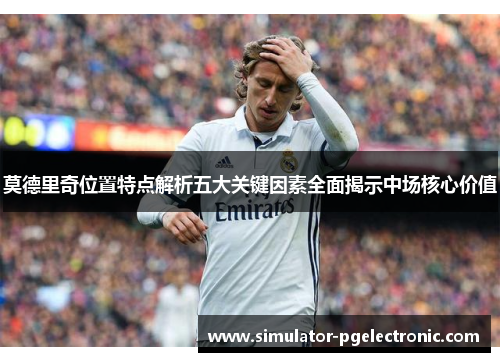 莫德里奇位置特点解析五大关键因素全面揭示中场核心价值 莫德里奇位置特点解析五大关键因素全面揭示中场核心价值