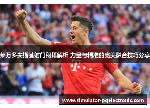 莱万多夫斯基射门秘籍解析 力量与精准的完美融合技巧分享 莱万多夫斯基射门秘籍解析 力量与精准的完美融合技巧分享