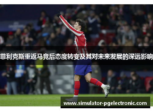 菲利克斯重返马竞后态度转变及其对未来发展的深远影响