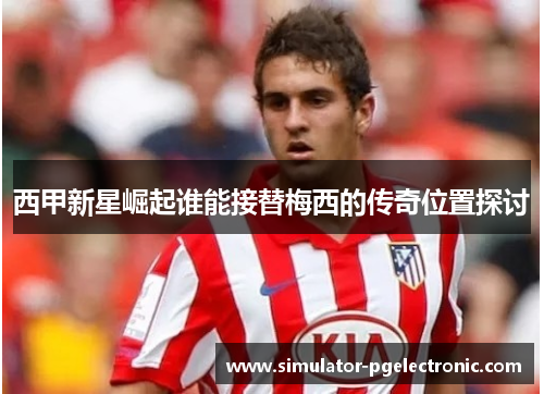 西甲新星崛起谁能接替梅西的传奇位置探讨 西甲新星崛起谁能接替梅西的传奇位置探讨