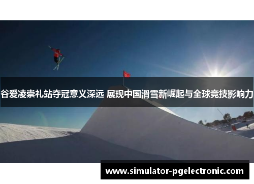 谷爱凌崇礼站夺冠意义深远 展现中国滑雪新崛起与全球竞技影响力