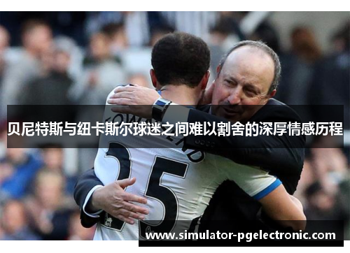 贝尼特斯与纽卡斯尔球迷之间难以割舍的深厚情感历程 贝尼特斯与纽卡斯尔球迷之间难以割舍的深厚情感历程