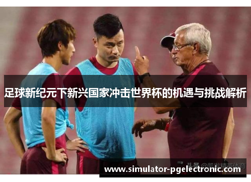 足球新纪元下新兴国家冲击世界杯的机遇与挑战解析 足球新纪元下新兴国家冲击世界杯的机遇与挑战解析