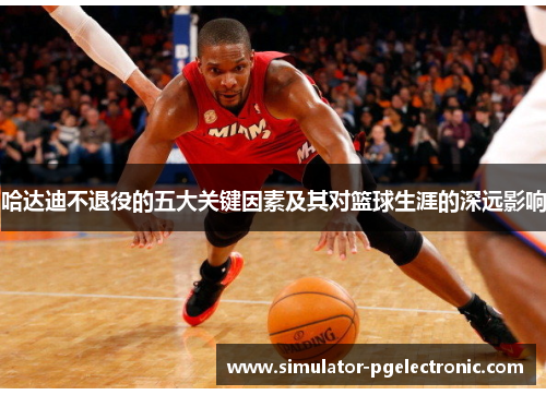 哈达迪不退役的五大关键因素及其对篮球生涯的深远影响