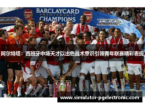 阿尔特塔：西班牙中场天才以出色战术意识引领青年联赛精彩表现