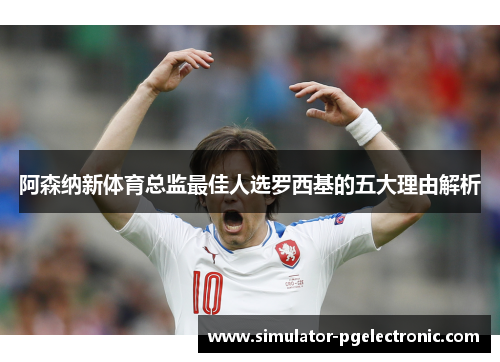 阿森纳新体育总监最佳人选罗西基的五大理由解析