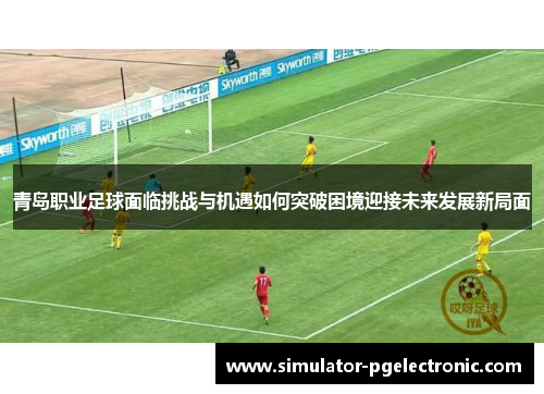 青岛职业足球面临挑战与机遇如何突破困境迎接未来发展新局面