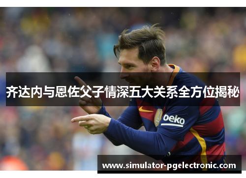 齐达内与恩佐父子情深五大关系全方位揭秘
