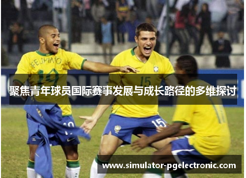 聚焦青年球员国际赛事发展与成长路径的多维探讨 聚焦青年球员国际赛事发展与成长路径的多维探讨