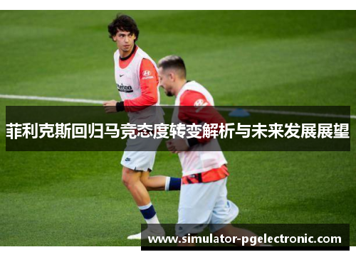 菲利克斯回归马竞态度转变解析与未来发展展望