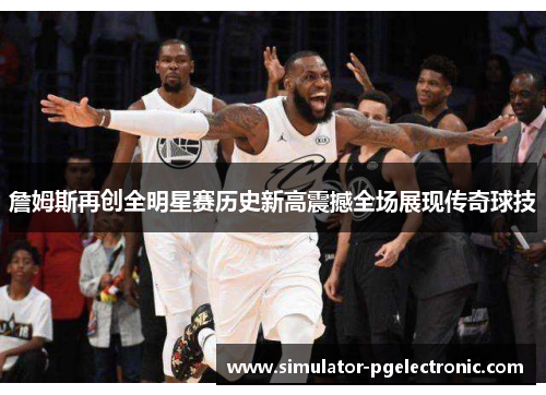 詹姆斯再创全明星赛历史新高震撼全场展现传奇球技