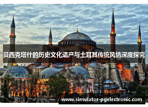 贝西克塔什的历史文化遗产与土耳其传统风情深度探究 贝西克塔什的历史文化遗产与土耳其传统风情深度探究