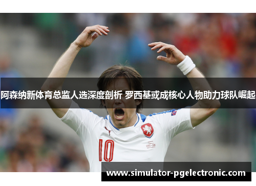 阿森纳新体育总监人选深度剖析 罗西基或成核心人物助力球队崛起 阿森纳新体育总监人选深度剖析 罗西基或成核心人物助力球队崛起