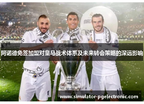 阿诺德免签加盟对皇马战术体系及未来转会策略的深远影响