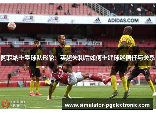 阿森纳重塑球队形象:英超失利后如何重建球迷信任与关系 阿森纳重塑球队形象:英超失利后如何重建球迷信任与关系