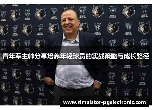 青年军主帅分享培养年轻球员的实战策略与成长路径 青年军主帅分享培养年轻球员的实战策略与成长路径