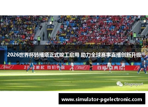 2026世界杯转播塔正式竣工启用 助力全球赛事直播创新升级