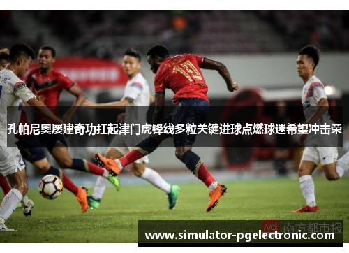 孔帕尼奥屡建奇功扛起津门虎锋线多粒关键进球点燃球迷希望冲击荣