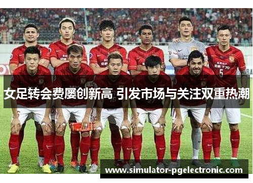 女足转会费屡创新高 引发市场与关注双重热潮 女足转会费屡创新高 引发市场与关注双重热潮