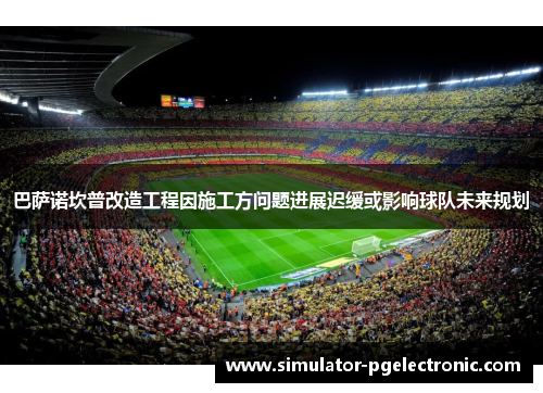巴萨诺坎普改造工程因施工方问题进展迟缓或影响球队未来规划 巴萨诺坎普改造工程因施工方问题进展迟缓或影响球队未来规划