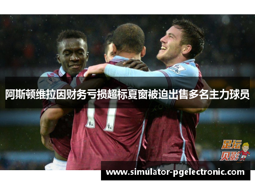 阿斯顿维拉因财务亏损超标夏窗被迫出售多名主力球员 阿斯顿维拉因财务亏损超标夏窗被迫出售多名主力球员