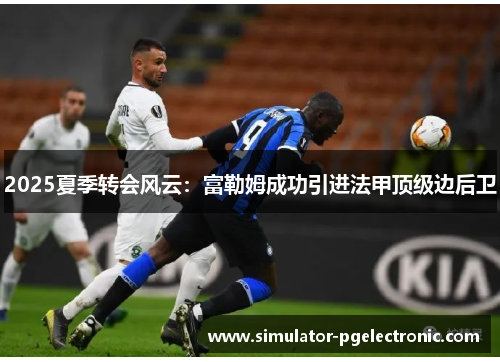 2025夏季转会风云：富勒姆成功引进法甲顶级边后卫