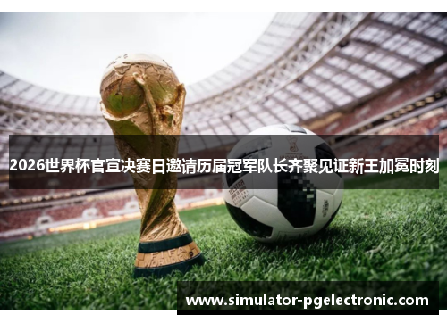 2026世界杯官宣决赛日邀请历届冠军队长齐聚见证新王加冕时刻