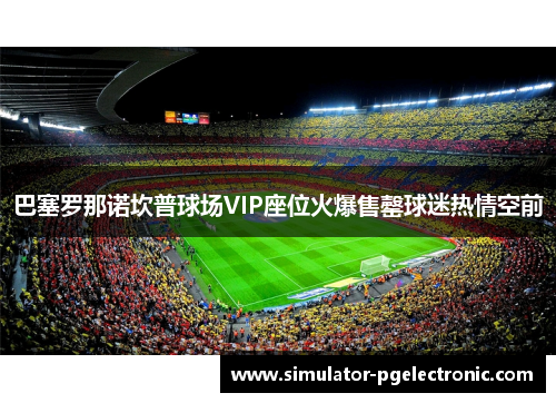 巴塞罗那诺坎普球场VIP座位火爆售罄球迷热情空前 巴塞罗那诺坎普球场VIP座位火爆售罄球迷热情空前