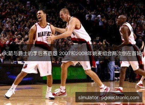 火箭与爵士的季后赛恩怨 2007和2008年姚麦组合两次倒在首轮 火箭与爵士的季后赛恩怨 2007和2008年姚麦组合两次倒在首轮