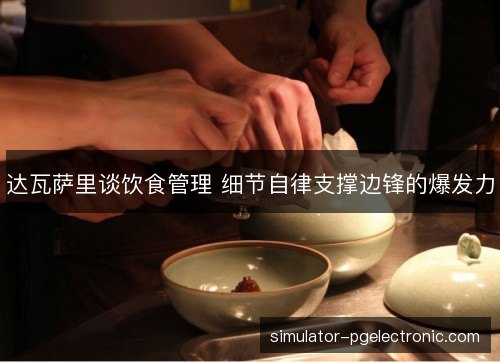 达瓦萨里谈饮食管理 细节自律支撑边锋的爆发力 达瓦萨里谈饮食管理 细节自律支撑边锋的爆发力